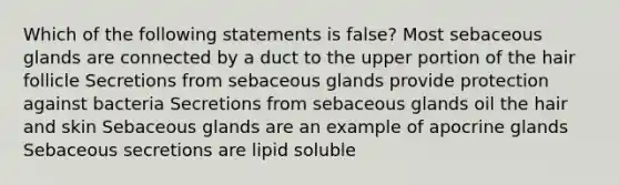 Which of the following statements is false? Most sebaceous glands are connected by a duct to the upper portion of the hair follicle Secretions from sebaceous glands provide protection against bacteria Secretions from sebaceous glands oil the hair and skin Sebaceous glands are an example of apocrine glands Sebaceous secretions are lipid soluble