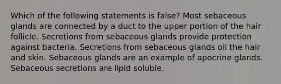 Which of the following statements is false? Most sebaceous glands are connected by a duct to the upper portion of the hair follicle. Secretions from sebaceous glands provide protection against bacteria. Secretions from sebaceous glands oil the hair and skin. Sebaceous glands are an example of apocrine glands. Sebaceous secretions are lipid soluble.