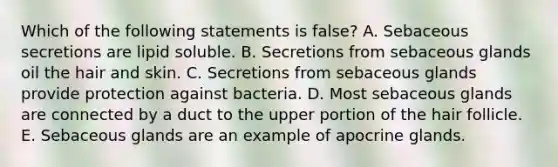 Which of the following statements is false? A. Sebaceous secretions are lipid soluble. B. Secretions from sebaceous glands oil the hair and skin. C. Secretions from sebaceous glands provide protection against bacteria. D. Most sebaceous glands are connected by a duct to the upper portion of the hair follicle. E. Sebaceous glands are an example of apocrine glands.