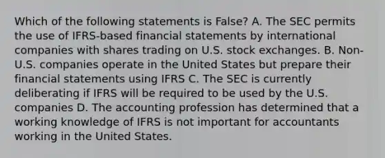 Which of the following statements is False? A. The SEC permits the use of IFRS-based financial statements by international companies with shares trading on U.S. stock exchanges. B. Non-U.S. companies operate in the United States but prepare their financial statements using IFRS C. The SEC is currently deliberating if IFRS will be required to be used by the U.S. companies D. The accounting profession has determined that a working knowledge of IFRS is not important for accountants working in the United States.