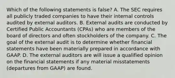 Which of the following statements is false? A. The SEC requires all publicly traded companies to have their internal controls audited by external auditors. B. External audits are conducted by Certified Public Accountants (CPAs) who are members of the board of directors and often stockholders of the company. C. The goal of the external audit is to determine whether financial statements have been materially prepared in accordance with GAAP. D. The external auditors are will issue a qualified opinion on the financial statements if any material misstatements (departures from GAAP) are found.