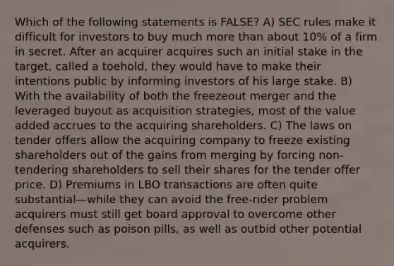 Which of the following statements is FALSE? A) SEC rules make it difficult for investors to buy much more than about 10% of a firm in secret. After an acquirer acquires such an initial stake in the target, called a toehold, they would have to make their intentions public by informing investors of his large stake. B) With the availability of both the freezeout merger and the leveraged buyout as acquisition strategies, most of the value added accrues to the acquiring shareholders. C) The laws on tender offers allow the acquiring company to freeze existing shareholders out of the gains from merging by forcing non-tendering shareholders to sell their shares for the tender offer price. D) Premiums in LBO transactions are often quite substantial—while they can avoid the free-rider problem acquirers must still get board approval to overcome other defenses such as poison pills, as well as outbid other potential acquirers.