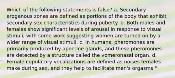 Which of the following statements is false? a. Secondary erogenous zones are defined as portions of the body that exhibit secondary sex characteristics during puberty. b. Both males and females show significant levels of arousal in response to visual stimuli, with some work suggesting women are turned on by a wider range of visual stimuli. c. In humans, pheromones are primarily produced by apocrine glands, and these pheromones are detected by a structure called the vomeronasal organ. d. Female copulatory vocalizations are defined as noises females make during sex, and they help to facilitate men's orgasms."