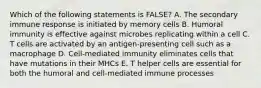 Which of the following statements is FALSE? A. The secondary immune response is initiated by memory cells B. Humoral immunity is effective against microbes replicating within a cell C. T cells are activated by an antigen-presenting cell such as a macrophage D. Cell-mediated immunity eliminates cells that have mutations in their MHCs E. T helper cells are essential for both the humoral and cell-mediated immune processes