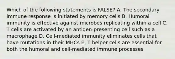 Which of the following statements is FALSE? A. The secondary immune response is initiated by memory cells B. Humoral immunity is effective against microbes replicating within a cell C. T cells are activated by an antigen-presenting cell such as a macrophage D. Cell-mediated immunity eliminates cells that have mutations in their MHCs E. T helper cells are essential for both the humoral and cell-mediated immune processes