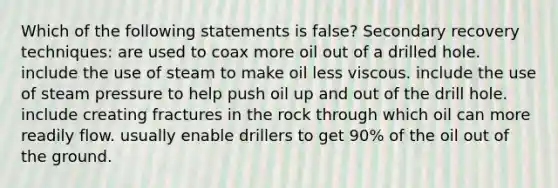 Which of the following statements is false? Secondary recovery techniques: are used to coax more oil out of a drilled hole. include the use of steam to make oil less viscous. include the use of steam pressure to help push oil up and out of the drill hole. include creating fractures in the rock through which oil can more readily flow. usually enable drillers to get 90% of the oil out of the ground.