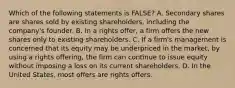 Which of the following statements is​ FALSE? A. Secondary shares are shares sold by existing​ shareholders, including the​ company's founder. B. In a rights​ offer, a firm offers the new shares only to existing shareholders. C. If a​ firm's management is concerned that its equity may be underpriced in the​ market, by using a rights​ offering, the firm can continue to issue equity without imposing a loss on its current shareholders. D. In the United​ States, most offers are rights offers.