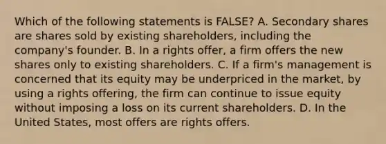 Which of the following statements is​ FALSE? A. Secondary shares are shares sold by existing​ shareholders, including the​ company's founder. B. In a rights​ offer, a firm offers the new shares only to existing shareholders. C. If a​ firm's management is concerned that its equity may be underpriced in the​ market, by using a rights​ offering, the firm can continue to issue equity without imposing a loss on its current shareholders. D. In the United​ States, most offers are rights offers.