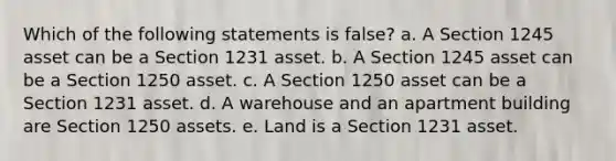 Which of the following statements is false? a. A Section 1245 asset can be a Section 1231 asset. b. A Section 1245 asset can be a Section 1250 asset. c. A Section 1250 asset can be a Section 1231 asset. d. A warehouse and an apartment building are Section 1250 assets. e. Land is a Section 1231 asset.