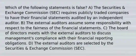 Which of the following statements is false? A) The Securities & Exchange Commission (SEC) requires publicly traded companies to have their financial statements audited by an independent auditor. B) The external auditors assume some responsibility with respect to the fairness of the financial statements. C) The board of directors meets with the external auditors to discuss management's compliance with their financial reporting obligations. D) The external auditors are selected by the Securities & Exchange Commission (SEC).