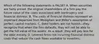 Which of the following statements is​ FALSE? A. When securities are fairly​ priced, the original shareholders of a firm pay the future value of the costs associated with bankruptcy and financial distress. B. The costs of financial distress represent an important departure from Modigliani and​ Miller's assumption of perfect capital markets. C. Debt holders are not foolish—they recognize that when the firm​ defaults, they will not be able to get the full value of the assets. As a​ result, they will pay less for the debt initially. D. Levered firms risk incurring financial distress costs that reduce the cash flows available to investors.