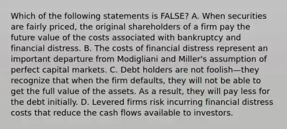 Which of the following statements is​ FALSE? A. When securities are fairly​ priced, the original shareholders of a firm pay the future value of the costs associated with bankruptcy and financial distress. B. The costs of financial distress represent an important departure from Modigliani and​ Miller's assumption of perfect capital markets. C. Debt holders are not foolish—they recognize that when the firm​ defaults, they will not be able to get the full value of the assets. As a​ result, they will pay less for the debt initially. D. Levered firms risk incurring financial distress costs that reduce the cash flows available to investors.