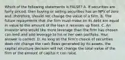 Which of the following statements is​ FALSE? A. If securities are fairly​ priced, then buying or selling securities has an NPV of zero​ and, therefore, should not change the value of a firm. B. The future repayments that the firm must make on its debt are equal in value to the amount of the loan it receives up front. C. An investor who would like more leverage than the firm has chosen can lend and add leverage to his or her own portfolio. Your answer is correct. D. As long as the​ firm's choice of securities does not change the cash flows generated by its​ assets, the capital structure decision will not change the total value of the firm or the amount of capital it can raise.