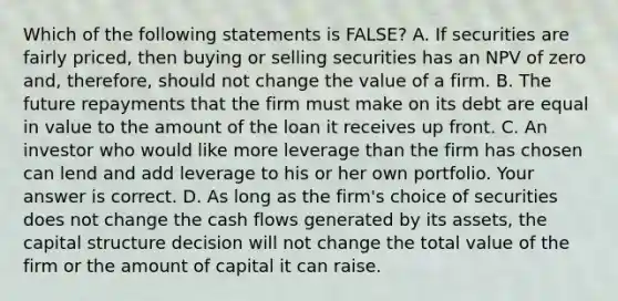 Which of the following statements is​ FALSE? A. If securities are fairly​ priced, then buying or selling securities has an NPV of zero​ and, therefore, should not change the value of a firm. B. The future repayments that the firm must make on its debt are equal in value to the amount of the loan it receives up front. C. An investor who would like more leverage than the firm has chosen can lend and add leverage to his or her own portfolio. Your answer is correct. D. As long as the​ firm's choice of securities does not change the cash flows generated by its​ assets, the capital structure decision will not change the total value of the firm or the amount of capital it can raise.