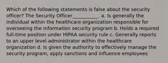 Which of the following statements is false about the security officer? The Security Officer___________. a. Is generally the individual within the healthcare organization responsible for overseeing the information security program b. Holds a required full-time position under HIPAA security rule c. Generally reports to an upper level administrator within the healthcare organization d. Is given the authority to effectively manage the security program, apply sanctions and influence employees