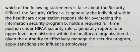 which of the following statements is false about the Security Officer? the Security Officer a. is generally the individual within the healthcare organization responsible for overseeing the information security program b. holds a required full-time position under HIPAA security rule c. generally reports to an upper level administrator within the healthcare organization d. is given the authority to effectively manage the security program, apply sanctions and influence employees