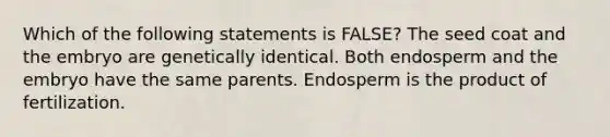 Which of the following statements is FALSE? The seed coat and the embryo are genetically identical. Both endosperm and the embryo have the same parents. Endosperm is the product of fertilization.