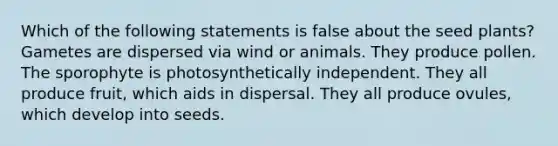 Which of the following statements is false about the seed plants? Gametes are dispersed via wind or animals. They produce pollen. The sporophyte is photosynthetically independent. They all produce fruit, which aids in dispersal. They all produce ovules, which develop into seeds.