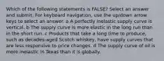 Which of the following statements is FALSE? Select an answer and submit. For keyboard navigation, use the up/down arrow keys to select an answer. a A perfectly inelastic supply curve is vertical. b The supply curve is more elastic in the long run than in the short run. c Products that take a long time to produce, such as decades-aged Scotch whiskey, have supply curves that are less responsive to price changes. d The supply curve of oil is more inelastic in Texas than it is globally.