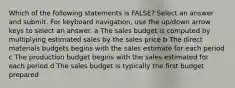 Which of the following statements is FALSE? Select an answer and submit. For keyboard navigation, use the up/down arrow keys to select an answer. a The sales budget is computed by multiplying estimated sales by the sales price b The direct materials budgets begins with the sales estimate for each period c The production budget begins with the sales estimated for each period d The sales budget is typically the first budget prepared