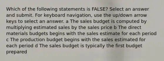 Which of the following statements is FALSE? Select an answer and submit. For keyboard navigation, use the up/down arrow keys to select an answer. a The sales budget is computed by multiplying estimated sales by the sales price b The direct materials budgets begins with the sales estimate for each period c The production budget begins with the sales estimated for each period d The sales budget is typically the first budget prepared