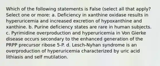 Which of the following statements is False (select all that apply? Select one or more: a. Deficiency in xanthine oxidase results in hyperuricemia and increased excretion of hypoxanthine and xanthine. b. Purine deficiency states are rare in human subjects. c. Pyrimidine overproduction and hyperuricemia in Von Gierke disease occurs secondary to the enhanced generation of the PRPP precursor ribose 5-P. d. Lesch-Nyhan syndrome is an overproduction of hyperuricemia characterized by uric acid lithiasis and self mutilation.