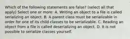 Which of the following statements are false? (select all that apply) Select one or more: A. Writing an object to a file is called serializing an object. B. A parent class must be serializable in order for one of its child classes to be serializable. C. Reading an object from a file is called deserializing an object. D. It is not possible to serialize classes yourself.