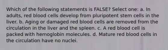 Which of the following statements is FALSE? Select one: a. In adults, red blood cells develop from pluripotent stem cells in the liver. b. Aging or damaged red blood cells are removed from the circulation in the liver and the spleen. c. A red blood cell is packed with hemoglobin molecules. d. Mature red blood cells in the circulation have no nuclei.