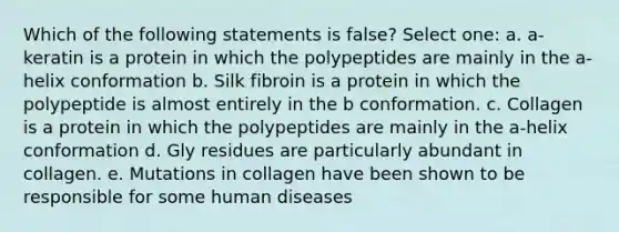 Which of the following statements is false? Select one: a. a-keratin is a protein in which the polypeptides are mainly in the a-helix conformation b. Silk fibroin is a protein in which the polypeptide is almost entirely in the b conformation. c. Collagen is a protein in which the polypeptides are mainly in the a-helix conformation d. Gly residues are particularly abundant in collagen. e. Mutations in collagen have been shown to be responsible for some human diseases