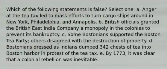 Which of the following statements is false? Select one: a. Anger at the tea tax led to mass efforts to turn cargo ships around in New York, Philadelphia, and Annapolis. b. British officials granted the British East India Company a monopoly in the colonies to prevent its bankruptcy. c. Some Bostonians supported the Boston Tea Party; others disagreed with the destruction of property. d. Bostonians dressed as Indians dumped 342 chests of tea into Boston harbor in protest of the tea tax. e. By 1773, it was clear that a colonial rebellion was inevitable.