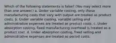 Which of the following statements is false? (You may select more than one answer.) a. Under variable costing, only those manufacturing costs that vary with output are treated as product costs. b. Under variable costing, variable selling and administrative expenses are treated as product costs. c. Under absorption costing, fixed manufacturing overhead is treated as a product cost. d. Under absorption costing, fixed selling and administrative expenses are treated as period costs.