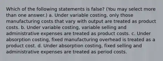 Which of the following statements is false? (You may select <a href='https://www.questionai.com/knowledge/keWHlEPx42-more-than' class='anchor-knowledge'>more than</a> one answer.) a. Under variable costing, only those manufacturing costs that vary with output are treated as product costs. b. Under variable costing, variable selling and administrative expenses are treated as product costs. c. Under absorption costing, fixed manufacturing overhead is treated as a product cost. d. Under absorption costing, fixed selling and administrative expenses are treated as period costs.