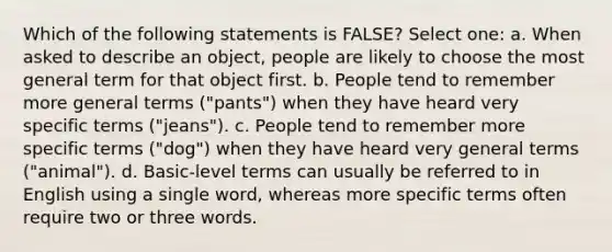 Which of the following statements is FALSE? Select one: a. When asked to describe an object, people are likely to choose the most general term for that object first. b. People tend to remember more general terms ("pants") when they have heard very specific terms ("jeans"). c. People tend to remember more specific terms ("dog") when they have heard very general terms ("animal"). d. Basic-level terms can usually be referred to in English using a single word, whereas more specific terms often require two or three words.