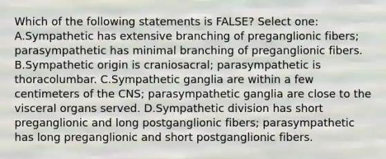 Which of the following statements is FALSE? Select one: A.Sympathetic has extensive branching of preganglionic fibers; parasympathetic has minimal branching of preganglionic fibers. B.Sympathetic origin is craniosacral; parasympathetic is thoracolumbar. C.Sympathetic ganglia are within a few centimeters of the CNS; parasympathetic ganglia are close to the visceral organs served. D.Sympathetic division has short preganglionic and long postganglionic fibers; parasympathetic has long preganglionic and short postganglionic fibers.