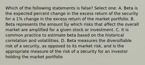 Which of the following statements is false? Select one: A. Beta is the expected percent change in the excess return of the security for a 1% change in the excess return of the market portfolio. B. Beta represents the amount by which risks that affect the overall market are amplified for a given stock or investment. C. It is common practice to estimate beta based on the historical correlation and volatilities. D. Beta measures the diversifiable risk of a security, as opposed to its market risk, and is the appropriate measure of the risk of a security for an investor holding the market portfolio