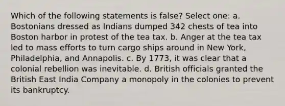 Which of the following statements is false? Select one: a. Bostonians dressed as Indians dumped 342 chests of tea into Boston harbor in protest of the tea tax. b. Anger at the tea tax led to mass efforts to turn cargo ships around in New York, Philadelphia, and Annapolis. c. By 1773, it was clear that a colonial rebellion was inevitable. d. British officials granted the British East India Company a monopoly in the colonies to prevent its bankruptcy.