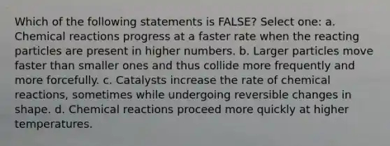 Which of the following statements is FALSE? Select one: a. <a href='https://www.questionai.com/knowledge/kc6NTom4Ep-chemical-reactions' class='anchor-knowledge'>chemical reactions</a> progress at a faster rate when the reacting particles are present in higher numbers. b. Larger particles move faster than smaller ones and thus collide more frequently and more forcefully. c. Catalysts increase the rate of chemical reactions, sometimes while undergoing reversible changes in shape. d. Chemical reactions proceed more quickly at higher temperatures.