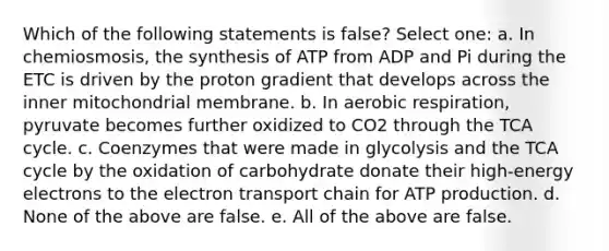 Which of the following statements is false? Select one: a. In chemiosmosis, the synthesis of ATP from ADP and Pi during the ETC is driven by the proton gradient that develops across the inner mitochondrial membrane. b. In aerobic respiration, pyruvate becomes further oxidized to CO2 through the TCA cycle. c. Coenzymes that were made in glycolysis and the TCA cycle by the oxidation of carbohydrate donate their high-energy electrons to <a href='https://www.questionai.com/knowledge/k57oGBr0HP-the-electron-transport-chain' class='anchor-knowledge'>the electron transport chain</a> for <a href='https://www.questionai.com/knowledge/kQXM5vFKbG-atp-production' class='anchor-knowledge'>atp production</a>. d. None of the above are false. e. All of the above are false.