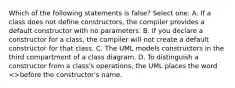 Which of the following statements is false? Select one: A. If a class does not define constructors, the compiler provides a default constructor with no parameters. B. If you declare a constructor for a class, the compiler will not create a default constructor for that class. C. The UML models constructors in the third compartment of a class diagram. D. To distinguish a constructor from a class's operations, the UML places the word >before the constructor's name.