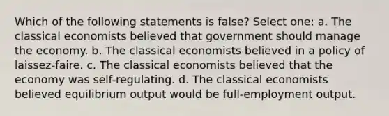 Which of the following statements is false? Select one: a. The classical economists believed that government should manage the economy. b. The classical economists believed in a policy of laissez-faire. c. The classical economists believed that the economy was self-regulating. d. The classical economists believed equilibrium output would be full-employment output.