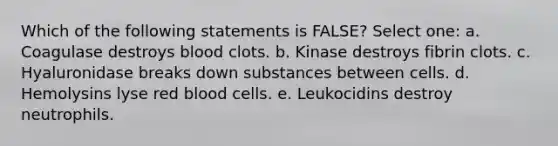 Which of the following statements is FALSE? Select one: a. Coagulase destroys blood clots. b. Kinase destroys fibrin clots. c. Hyaluronidase breaks down substances between cells. d. Hemolysins lyse red blood cells. e. Leukocidins destroy neutrophils.