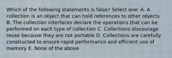 Which of the following statements is false? Select one: A. A collection is an object that can hold references to other objects B. The collection interfaces declare the operations that can be performed on each type of collection C. Collections discourage reuse because they are not portable D. Collections are carefully constructed to ensure rapid performance and efficient use of memory E. None of the above