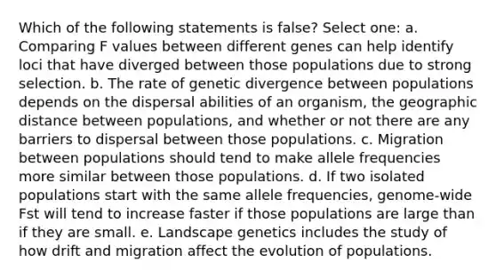 Which of the following statements is false? Select one: a. Comparing F values between different genes can help identify loci that have diverged between those populations due to strong selection. b. The rate of genetic divergence between populations depends on the dispersal abilities of an organism, the geographic distance between populations, and whether or not there are any barriers to dispersal between those populations. c. Migration between populations should tend to make allele frequencies more similar between those populations. d. If two isolated populations start with the same allele frequencies, genome-wide Fst will tend to increase faster if those populations are large than if they are small. e. Landscape genetics includes the study of how drift and migration affect the evolution of populations.