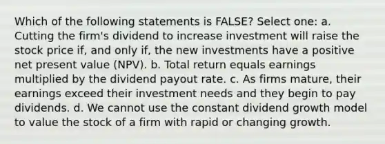 Which of the following statements is FALSE? Select one: a. Cutting the firm's dividend to increase investment will raise the stock price if, and only if, the new investments have a positive net present value (NPV). b. Total return equals earnings multiplied by the dividend payout rate. c. As firms mature, their earnings exceed their investment needs and they begin to pay dividends. d. We cannot use the constant dividend growth model to value the stock of a firm with rapid or changing growth.