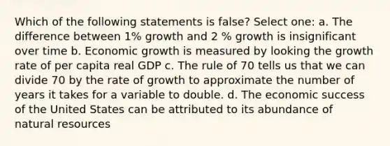 Which of the following statements is false? Select one: a. The difference between 1% growth and 2 % growth is insignificant over time b. Economic growth is measured by looking the growth rate of per capita real GDP c. The rule of 70 tells us that we can divide 70 by the rate of growth to approximate the number of years it takes for a variable to double. d. The economic success of the United States can be attributed to its abundance of natural resources