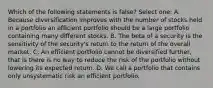 Which of the following statements is false? Select one: A. Because diversification improves with the number of stocks held in a portfolio an efficient portfolio should be a large portfolio containing many different stocks. B. The beta of a security is the sensitivity of the security's return to the return of the overall market. C. An efficient portfolio cannot be diversified further, that is there is no way to reduce the risk of the portfolio without lowering its expected return. D. We call a portfolio that contains only unsystematic risk an efficient portfolio.