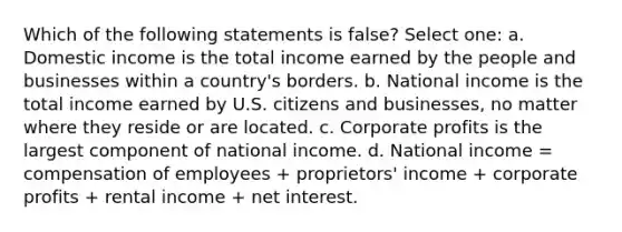 Which of the following statements is false? Select one: a. Domestic income is the total income earned by the people and businesses within a country's borders. b. National income is the total income earned by U.S. citizens and businesses, no matter where they reside or are located. c. Corporate profits is the largest component of national income. d. National income = compensation of employees + proprietors' income + corporate profits + rental income + net interest.