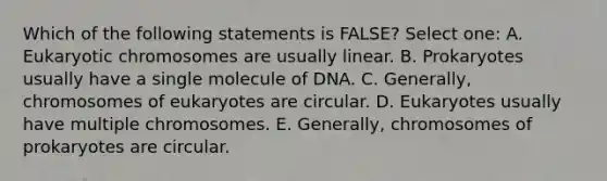 Which of the following statements is FALSE? Select one: A. Eukaryotic chromosomes are usually linear. B. Prokaryotes usually have a single molecule of DNA. C. Generally, chromosomes of eukaryotes are circular. D. Eukaryotes usually have multiple chromosomes. E. Generally, chromosomes of prokaryotes are circular.