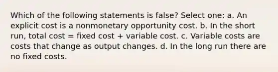 Which of the following statements is false? Select one: a. An explicit cost is a nonmonetary opportunity cost. b. In the short run, total cost = fixed cost + variable cost. c. Variable costs are costs that change as output changes. d. In the long run there are no fixed costs.