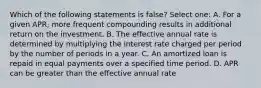 Which of the following statements is false? Select one: A. For a given APR, more frequent compounding results in additional return on the investment. B. The effective annual rate is determined by multiplying the interest rate charged per period by the number of periods in a year. C. An amortized loan is repaid in equal payments over a specified time period. D. APR can be greater than the effective annual rate